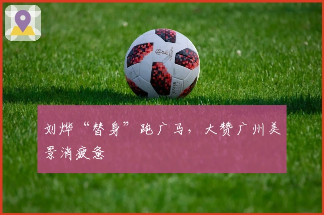 刘烨“替身”跑广马，大赞广州美景消疲惫