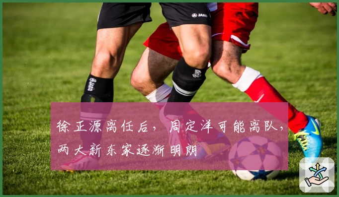 徐正源离任后，周定洋可能离队，两大新东家逐渐明朗