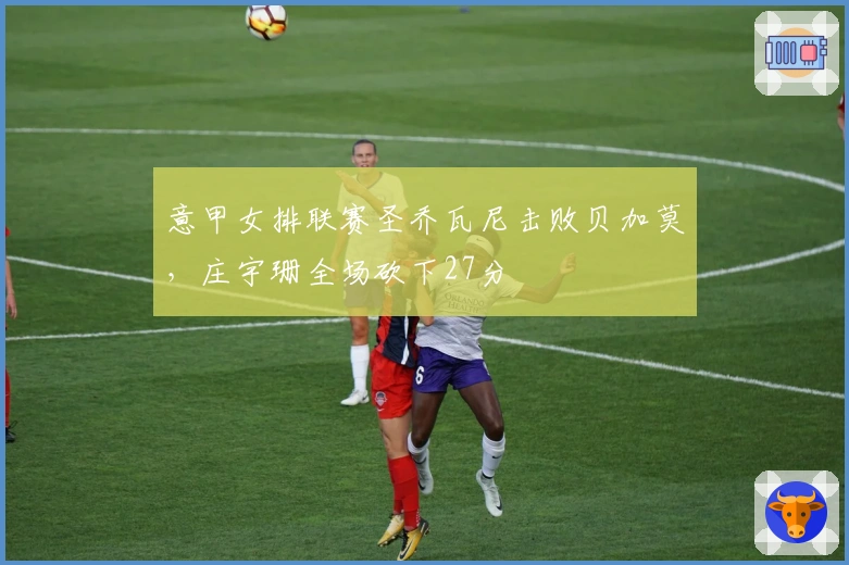 意甲女排联赛圣乔瓦尼击败贝加莫，庄宇珊全场砍下27分