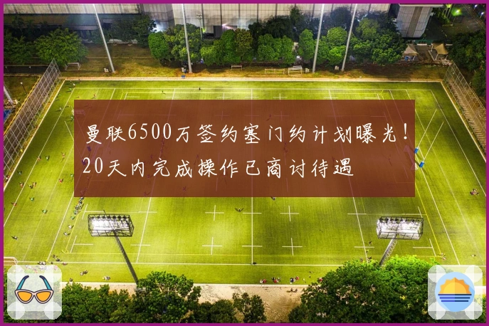 曼联6500万签约塞门约计划曝光！20天内完成操作已商讨待遇