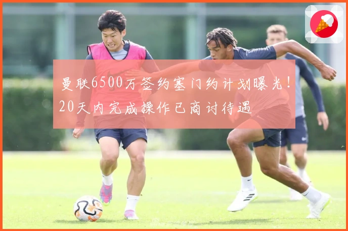 曼联6500万签约塞门约计划曝光！20天内完成操作已商讨待遇